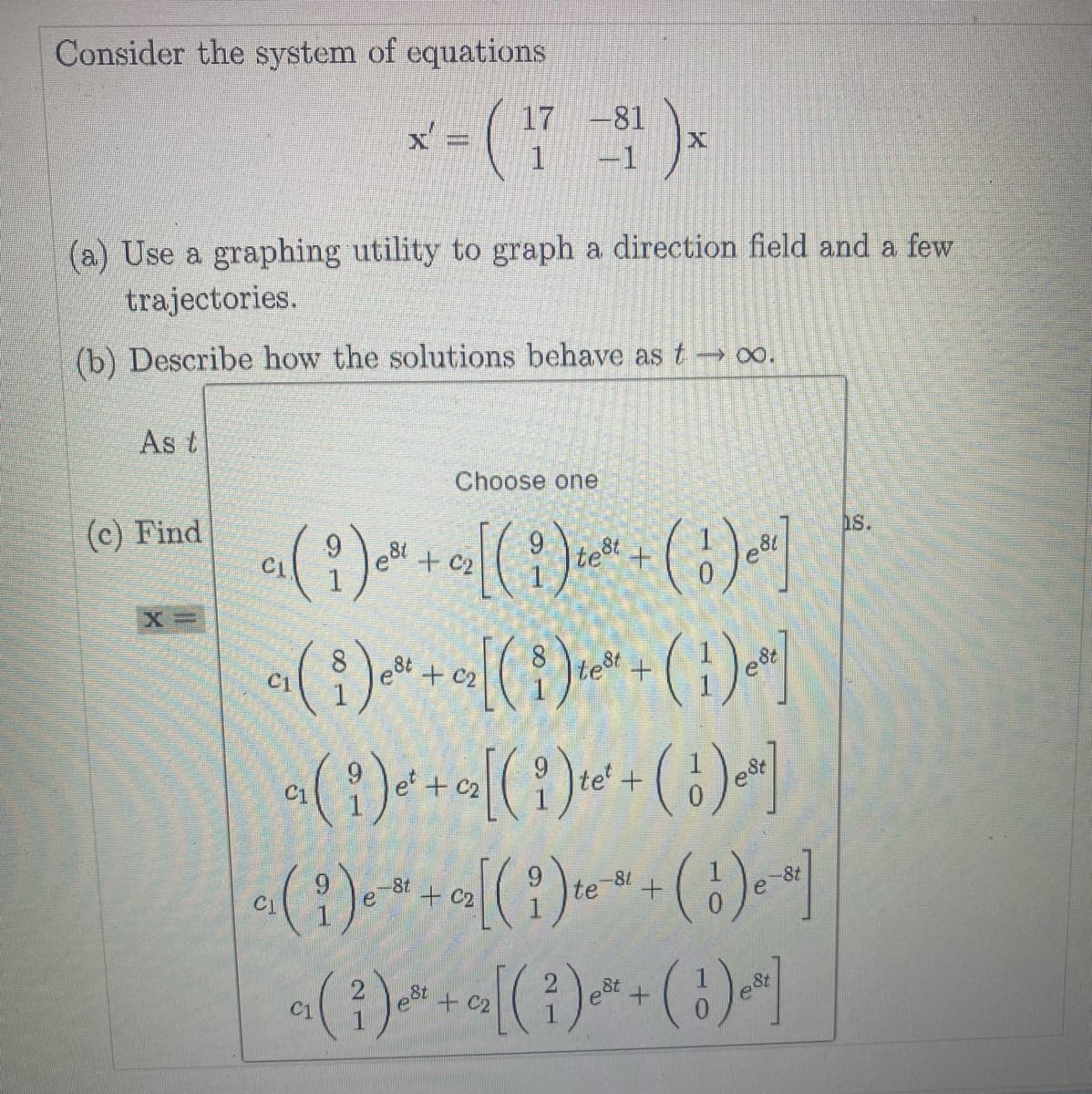 Consider the system of equations
(a) Use a graphing utility to graph a direction field and a few
trajectories.
(b) Describe how the solutions behave as t→∞.
As t
(c) Find
x=(7-1)×
X=
Choose one
c₁( i ) e²¹ + 0₂ [( i ) ²² + ( 1 ) e³]
est
test
c₁(i)e+c₂[(i)te* + ( 1 )e²]
a( i)e'+a[( i )te' + ( ¦')eª]
(1) * * + a[( i ) - ( 1 ) ]
-8t
e
-81
te
CI
C1
a₁ ( ² ) ² + z₂[( ² ) ² + ( ¹ ) ₁²]
est
est
est]
s.