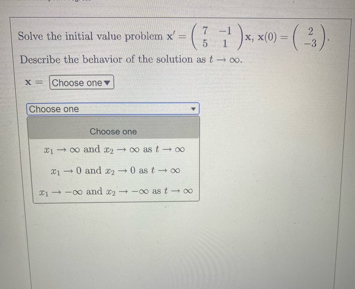 7
(1)x, x(0)-(3).
2
5
Describe the behavior of the solution as t → ∞o.
Solve the initial value problem x ¹)
x = Choose one
Choose one
Choose one
100 and x2 →∞ as t→∞
→ 0 and 2
0 as t→ ∞
1-∞ and 2 →-∞ as t → ∞
X1 -
→