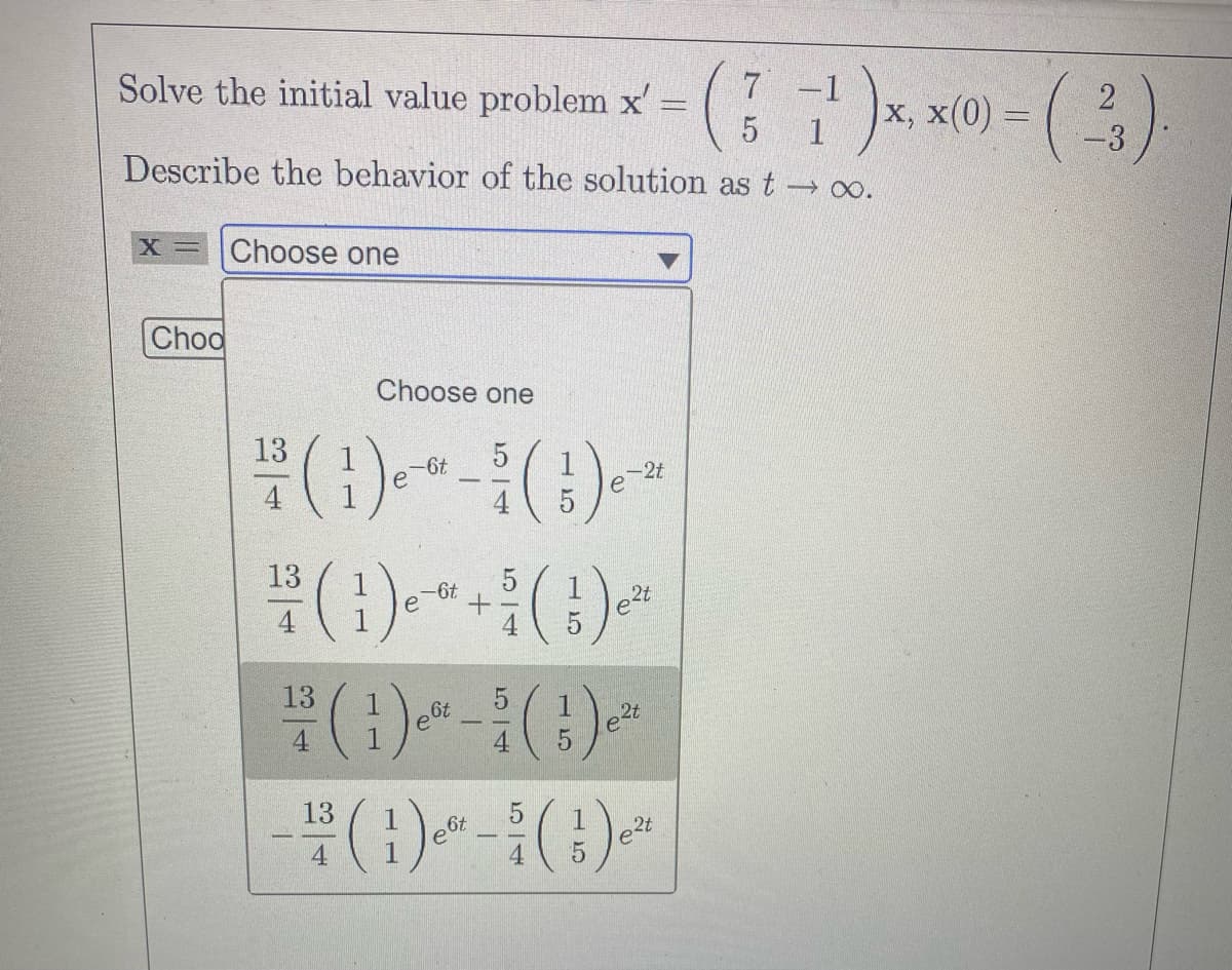 7
2
Solve the initial value problem x = (1²¹)x, x(0) = (²3)
7)
5
-3
Describe the behavior of the solution as t → ∞o.
X = Choose one
Choo
13
4
13
Choose one
13
4
-6t
5
(1) ^+ (¹) "
-6t
e
5
5
- ³/1 (1¹3) e-²²
-2t
е
eft
5
5
e2t
2t
13
- (1) * - * (1) *
5
e6t