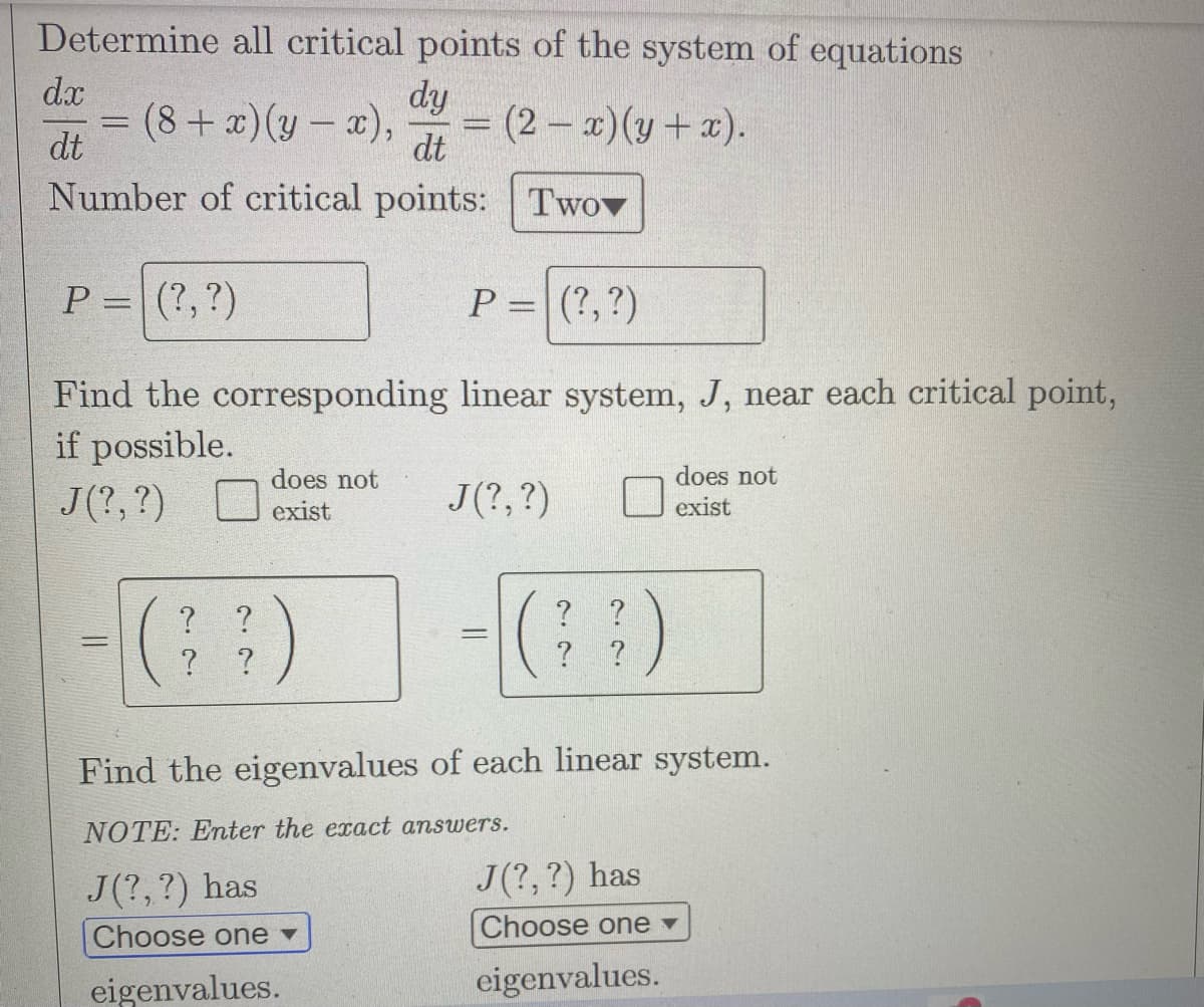 Determine all critical points of the system of equations
dy
(8 + x)(y-x), = (2-x) (y + x).
dt
Number of critical points: Twov
P = (?, ?)
Find the corresponding
if possible.
J(?, ?)
dx
dt
-
=
? ?
? ?
does not
exist
P = (?, ?)
linear system, J, near each critical point,
does not
exist
J(?, ?)
-[(9)
??)
Find the eigenvalues of each linear system.
NOTE: Enter the exact answers.
J(?, ?) has
Choose one ▾
eigenvalues.
J(?, ?) has
Choose one ▾
eigenvalues.