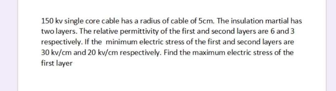 150 kv single core cable has a radius of cable of 5cm. The insulation martial has
two layers. The relative permittivity of the first and second layers are 6 and 3
respectively. If the minimum electric stress of the first and second layers are
30 kv/cm and 20 kv/cm respectively. Find the maximum electric stress of the
first layer
s are
