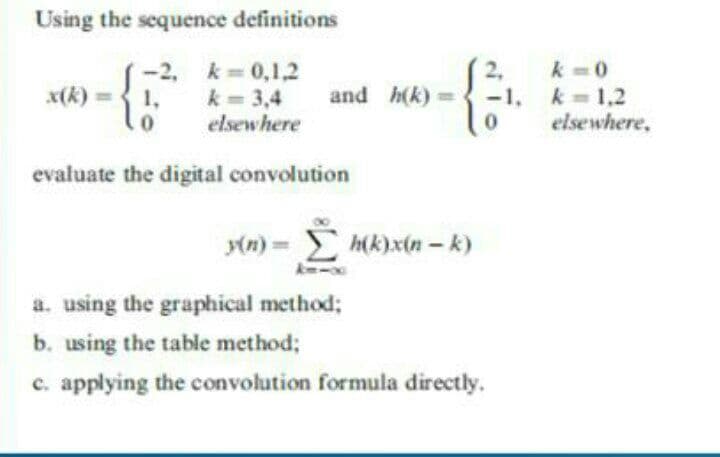 Using the sequence definitions
-2, k= 0,1,2
2,
k -0
k =1,2
elsewhere,
x(k)=
1,
k = 3,4
and h(k) =
-1,
elsewhere
evaluate the digital convolution
(n) = h(k)x(n - k)
a. using the graphical method;
b. using the table method;
c. applying the convolution formula directly.
