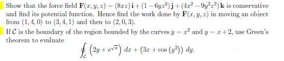 Show that the force field F(x, y, z) = (81xz)i + (1 −6yz³)j + (42²-9y²22) k is conservative
and find its potential function. Hence find the work done by F(x, y, z) in moving an object
from (1,4,0) to (3, 4, 1) and then to (2,0,3).
If C is the boundary of the region bounded by the curves y 1² and y = 1+2, use Green's
theorem to evaluate
(2y + e√²) dr + (3x + cos (y²)) dy.