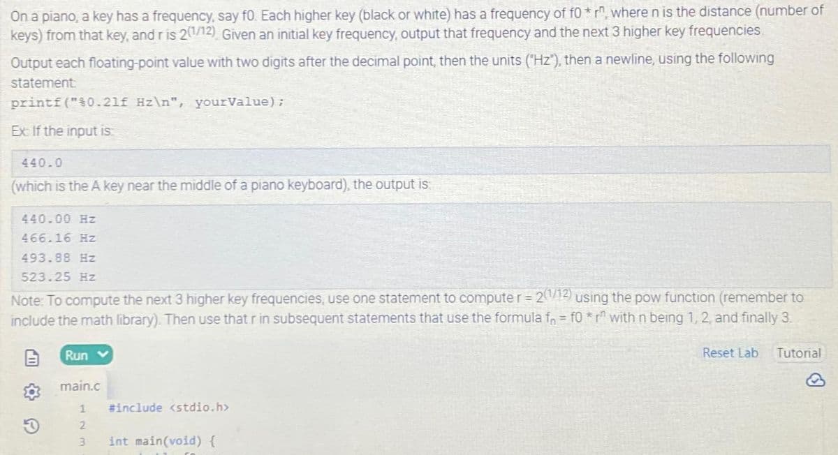 On a piano, a key has a frequency, say f0. Each higher key (black or white) has a frequency of fo* r, where n is the distance (number of
keys) from that key, and r is 21/12) Given an initial key frequency, output that frequency and the next 3 higher key frequencies.
Output each floating-point value with two digits after the decimal point, then the units ("Hz"), then a newline, using the following
statement:
printf("$0.21f Hz\n", yourValue);
Ex: If the input is:
440.0
(which is the A key near the middle of a piano keyboard), the output is:
440.00 Hz
466.16 Hz
493.88 Hz
523.25 Hz
Note: To compute the next 3 higher key frequencies, use one statement to computer = 2(1/12) using the pow function (remember to
include the math library). Then use that r in subsequent statements that use the formula f = f0 *r¹ with n being 1, 2, and finally 3.
O
Run v
main.c
1
2
3 int main(void) {
#include <stdio.h>
Reset Lab Tutorial
Ⓡ