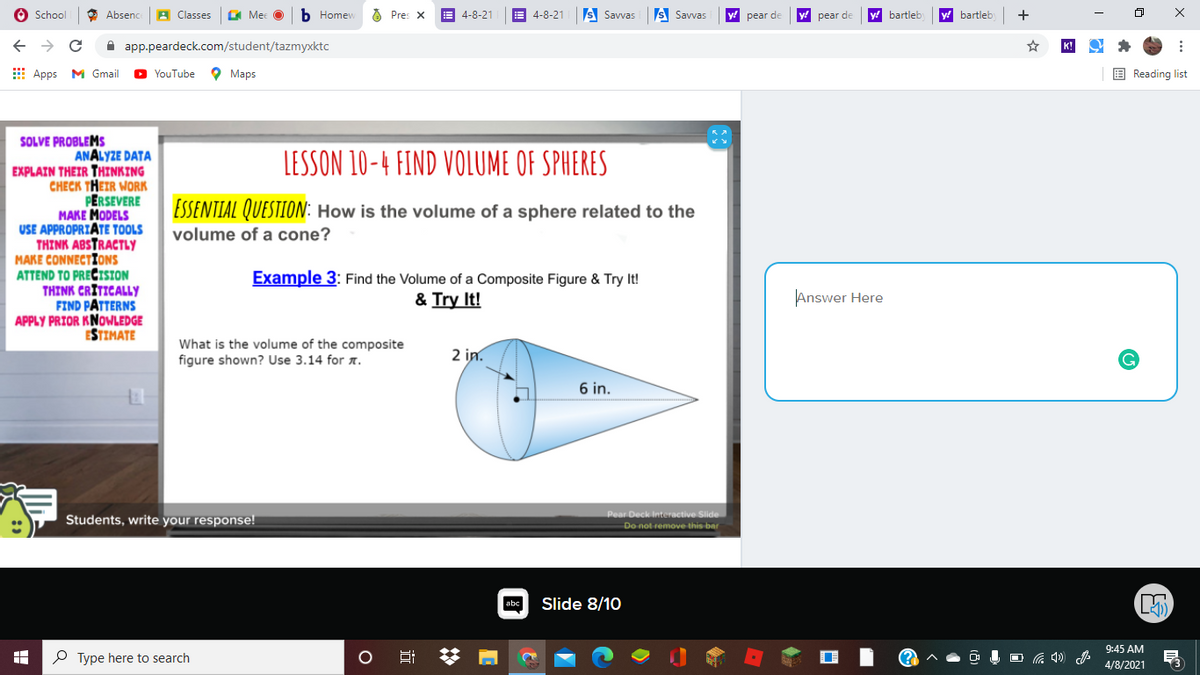 School
O Absenc
A Classes
A Mec
ь Ноmew
8 Pres X
E 4-8-21
E 4-8-21
S Savvas
s Savvas
pear de
pear de
bartleb
y! bartleb
+
A app.peardeck.com/student/tazmyxktc
E Apps M Gmail
O YouTube
O Maps
E Reading list
SOLVE PROBLEMS
ANALYZE DATA
EXPLAIN THEIR THINKING
CHECK THEIR WORK
PERSEVERE
MAKE MODELS
USE APPROPRIĀTE TOOLS
THINK ABSTRACTLY
MAKE CONNECTIONS
ATTEND TO PREČISION
THINK CRITICALLY
FIND PATTERNS
APPLY PRIOR KNOWLEDGE
ESTIMATE
LESSON 10-4 FIND VOLUME OF SPHERES
ESSENTIAL QUESTION: How is the volume of a sphere related to the
volume of a cone?
Example 3: Find the Volume of a Composite Figure & Try It!
& Try It!
Answer Here
What is the volume of the composite
figure shown? Use 3.14 for A.
2 in.
6 in.
Pear Deck Interactive Slide
Students, write your response!
Do not remove this bar
abc
Slide 8/10
9:45 AM
O Type here to search
4/8/2021
