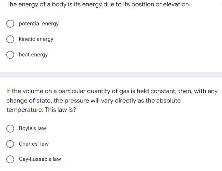 The energy of a body is its energy due to its position or elevation.
potential energy
kinetic energy
heat energy
If the volume on a particular quantity of gas is held constant, then, with any
change of state, the pressure will vary directly as the absolute
temperature. This law is?
Boyle's law
Charles' law
Gay-Lussac's law
