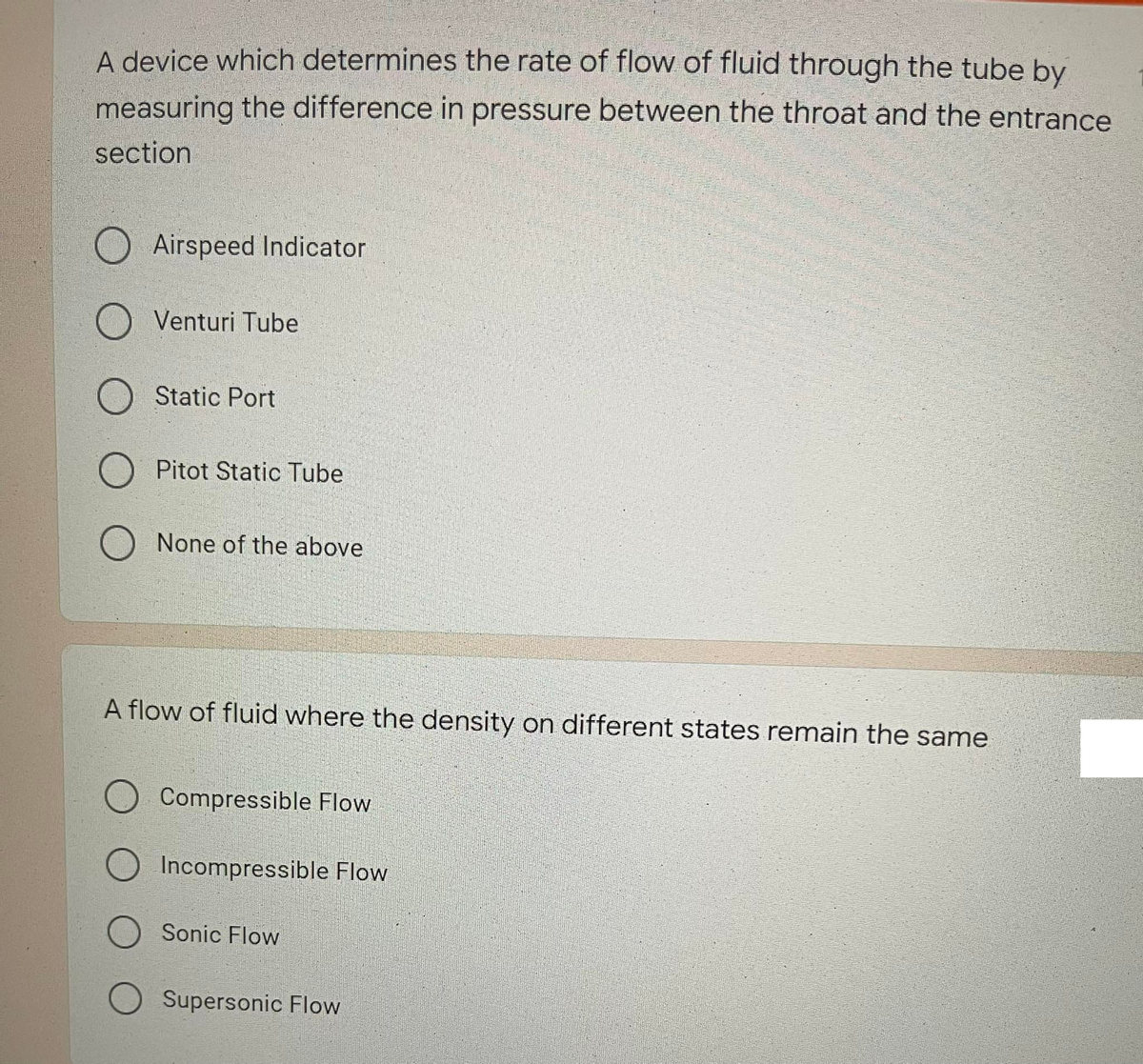 A device which determines the rate of flow of fluid through the tube by
measuring the difference in pressure between the throat and the entrance
section
Airspeed Indicator
Venturi Tube
Static Port
Pitot Static Tube
None of the above
A flow of fluid where the density on different states remain the same
Compressible Flow
Incompressible Flow
Sonic Flow
O Supersonic Flow
