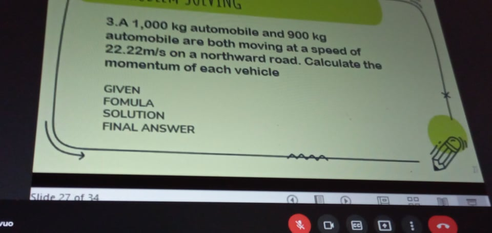 3.A 1,000 kg automobile and 900 kg
automobile are both moving at a speed of
22.22m/s on a northwward road. Calculate the
momentum of each vehicle
GIVEN
FOMULA
SOLUTION
FINAL ANSWER
00
Slide 27 of 34
wuo
