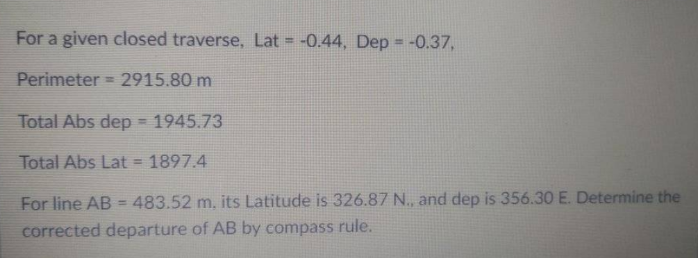 For a given closed traverse, Lat = -0.44, Dep = -0.37,
%3D
Perimeter = 2915.80 m
%3D
Total Abs dep = 1945.73
Total Abs Lat = 1897.4
For line AB = 483.52 m, its Latitude is 326.87 N., and dep is 356.30 E. Determine the
corrected departure of AB by compass rule.
