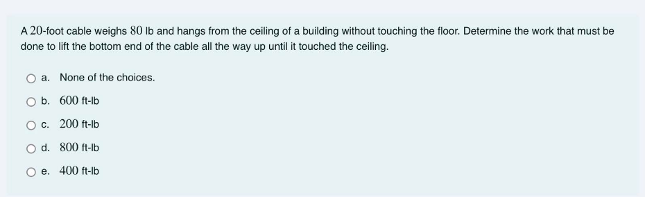 A 20-foot cable weighs 80 lb and hangs from the ceiling of a building without touching the floor. Determine the work that must be
done to lift the bottom end of the cable all the way up until it touched the ceiling.
a. None of the choices.
b. 600 ft-lb
O c. 200 ft-lb
O d. 800 ft-lb
e. 400 ft-lb
