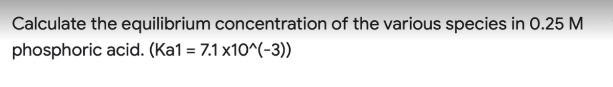 Calculate the equilibrium concentration of the various species in O.25 M
phosphoric acid. (Ka1 = 7.1 x10^(-3))
