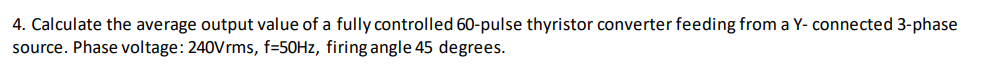 4. Calculate the average output value of a fully controlled 60-pulse thyristor converter feeding from a Y- connected 3-phase
source. Phase voltage: 240Vrms, f=50HZ, firing angle 45 degrees.
