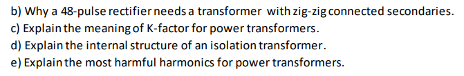 b) Why a 48-pulse rectifier needs a transformer with zig-zig connected secondaries.
c) Explain the meaning of K-factor for power transformers.
d) Explain the internal structure of an isolation transformer.
e) Explain the most harmful harmonics for power transformers.
