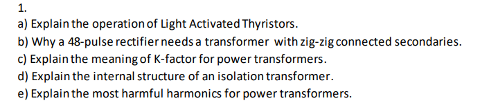 1.
a) Explain the operation of Light Activated Thyristors.
b) Why a 48-pulse rectifier needs a transformer with zig-zig connected secondaries.
c) Explain the meaning of K-factor for power transformers.
d) Explain the internal structure of an isolation transformer.
e) Explain the most harmful harmonics for power transformers.
