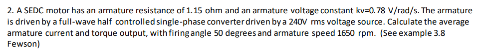 2. A SEDC motor has an armature resistance of 1.15 ohm and an armature voltage constant kv=0.78 V/rad/s. The armature
is driven by a full-wave half controlled single-phase converter driven by a 240V rms voltage source. Calculate the average
armature current and torque output, with firing angle 50 degrees and armature speed 1650 rpm. (See example 3.8
Fewson)
