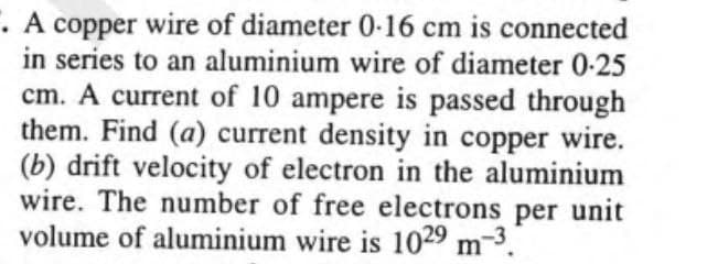 . A copper wire of diameter 0-16 cm is connected
in series to an aluminium wire of diameter 0-25
cm. A current of 10 ampere is passed through
them. Find (a) current density in copper wire.
(b) drift velocity of electron in the aluminium
wire. The number of free electrons per unit
volume of aluminium wire is 1029 m-3.
