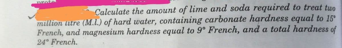 Calculate the amount of lime and soda required to treat two
million litre (M.1.) of hard water, containing carbonate hardness equal to 15°
French, and magnesium hardness equal to 9° French, and a total hardness of
24° French.
