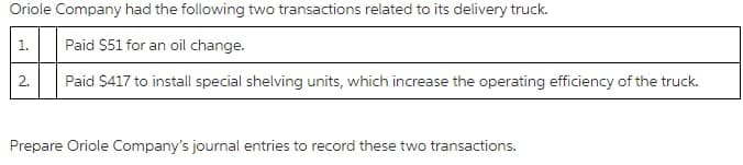 Oriole Company had the following two transactions related to its delivery truck.
1.
Paid $51 for an oil change.
2.
Paid $417 to install special shelving units, which increase the operating efficiency of the truck.
Prepare Oriole Company's journal entries to record these two transactions.
