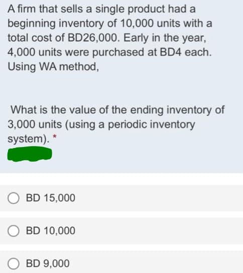 A firm that sells a single product had a
beginning inventory of 10,000 units with a
total cost of BD26,000. Early in the year,
4,000 units were purchased at BD4 each.
Using WA method,
What is the value of the ending inventory of
3,000 units (using a periodic inventory
system). *
BD 15,000
BD 10,000
BD 9,000
