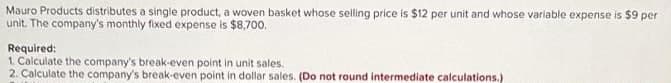 Mauro Products distributes a single product, a woven basket whose selling price is $12 per unit and whose variable expense is $9 per
unit. The company's monthly fixed expense is $8,700,
Required:
1. Calculate the company's break-even point in unit sales.
2. Calculate the company's break-even point in dollar sales. (Do not round intermediate calculations.)
