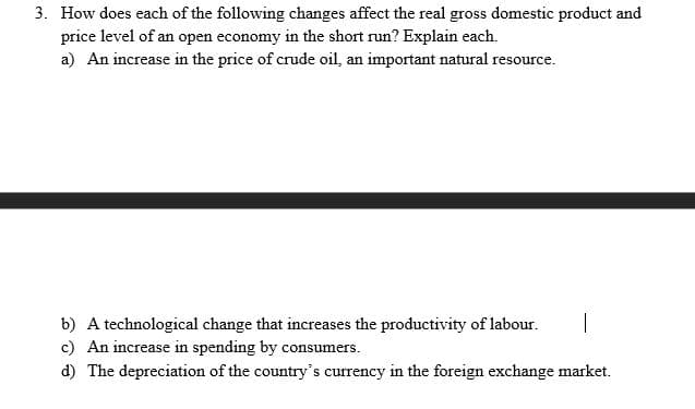 3. How does each of the following changes affect the real gross domestic product and
price level of an open economy in the short run? Explain each.
a) An increase in the price of crude oil, an important natural resource.
b) A technological change that increases the productivity of labour.
c) An increase in spending by consumers.
d) The depreciation of the country's currency in the foreign exchange market.
