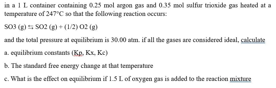 in a 1 L container containing 0.25 mol argon gas and 0.35 mol sulfur trioxide gas heated at a
temperature of 247°C so that the following reaction occurs:
SO3 (g) SO2 (g) + (1/2) O2 (g)
and the total pressure at equilibrium is 30.00 atm. if all the gases are considered ideal, calculate
a. equilibrium constants (Kp, Kx, Kc)
b. The standard free energy change at that temperature
c. What is the effect on equilibrium if 1.5 L of oxygen gas is added to the reaction mixture