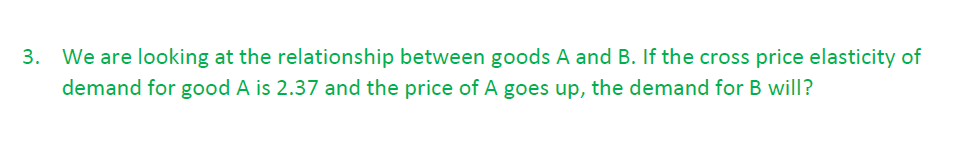 3. We are looking at the relationship between goods A and B. If the cross price elasticity of
demand for good A is 2.37 and the price of A goes up, the demand for B will?
