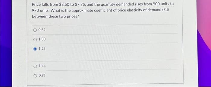 Price falls from $8.50 to $7.75, and the quantity demanded rises from 900 units to
970 units. What is the approximate coefficient of price elasticity of demand (Ed)
between these two prices?
0.64
1.00
1.23
O 1.44
O 0.81
