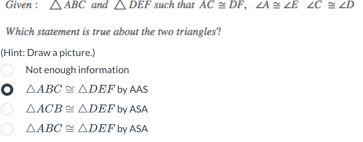 Given: ABC and A DEF such that AC DF, ZA≈ ZE ZC ≈ ZD
Which statement is true about the two triangles?
(Hint: Draw a picture.)
Not enough information
ADEF by AAS
AACB ADEF by ASA
ΔΑΒC = ΔDEF by ASA
O AABC