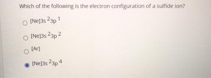 Which of the following is the electron configuration of a sulfide ion?
O [Ne]3s 23p 1
O [Ne]3s 23p 2
O [Ar]
O [Ne]3s 23p 4
