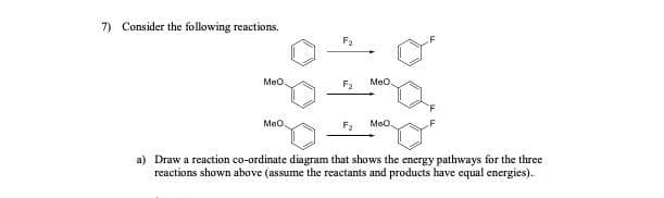 7) Consider the following reactions.
F2
Meo
Meo
F2
Meo
Meo.
a) Draw a reaction co-ordinate diagram that shows the energy pathways for the three
reactions shown above (assume the reactants and products have equal energies).
