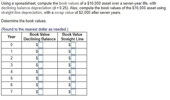 Using a spreadsheet, compute the book values of a $16,000 asset over a seven-year life, with
declining balance depreciation (d = 0.25). Also, compute the book values of the $16,000 asset using
straight-line depreciation, with a scrap value of $2,000 after seven years.
Determine the book values.
(Round to the nearest dollar as needed.)
Book Value
Book Value
Declining Balance Straight Line
Year
0
1
$
2
EA
EA EA
EA EA EA EA
4
$
5
6
7
S
S
S
S
SSS
60