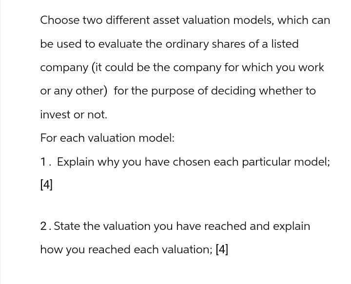 Choose two different asset valuation models, which can
be used to evaluate the ordinary shares of a listed
company (it could be the company for which you work
or any other) for the purpose of deciding whether to
invest or not.
For each valuation model:
1. Explain why you have chosen each particular model;
[4]
2. State the valuation you have reached and explain
how you reached each valuation; [4]