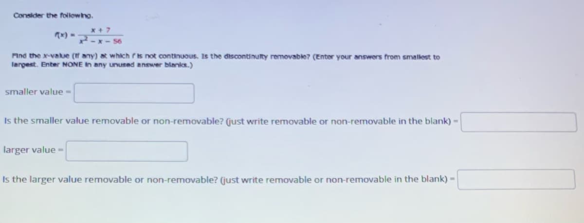 Consider the followno.
x+ 7
x) =
2-x - 56
Find the x-value (If any) at which is not oontinuous. Is the discontinulty removable? (Enter your answers from smallest to
largest. Enter NONE In any unused answer blanks.)
smaller value =
Is the smaller value removable or non-removable? (just write removable or non-removable in the blank) =
larger value =
Is the larger value removable or non-removable? (just write removable or non-removable in the blank) =
