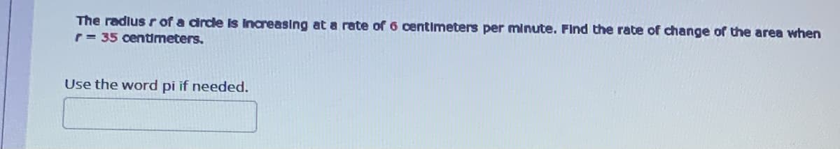 The radlus r of a drce is increasing at a rate of 6 centimeters per minute. Find the rate of change of the area when
r= 35 centimeters.
Use the word pi if needed.
