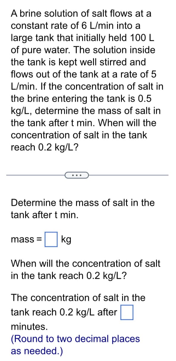 A brine solution of salt flows at a
constant rate of 6 L/min into a
large tank that initially held 100 L
of pure water. The solution inside
the tank is kept well stirred and
flows out of the tank at a rate of 5
L/min. If the concentration of salt in
the brine entering the tank is 0.5
kg/L, determine the mass of salt in
the tank after t min. When will the
concentration of salt in the tank
reach 0.2 kg/L?
Determine the mass of salt in the
tank after t min.
mass= kg
When will the concentration of salt
in the tank reach 0.2 kg/L?
The concentration of salt in the
tank reach 0.2 kg/L after
minutes.
(Round to two decimal places
as needed.)