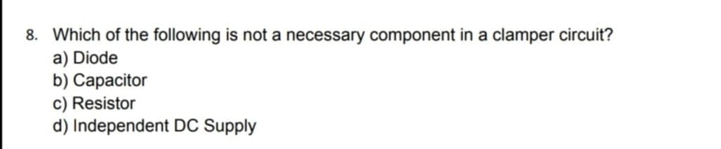 8. Which of the following is not a necessary component in a clamper circuit?
a) Diode
b) Capacitor
c) Resistor
d) Independent DC Supply

