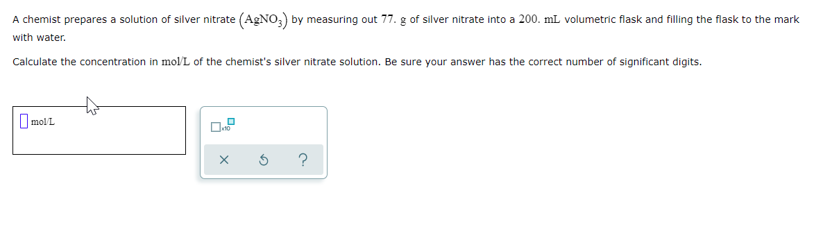 A chemist prepares a solution of silver nitrate (AGNO,) by measuring out 77. g of silver nitrate into a 200. mL volumetric flask and filling the flask to the mark
with water.
Calculate the concentration in mol/L of the chemist's silver nitrate solution. Be sure your answer has the correct number of significant digits.
O molL
