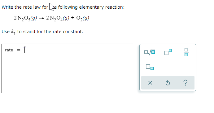 Write the rate law fore following elementary reaction:
2 N,O5(g) → 2 N,04(9) + O2(g)
Use k, to stand for the rate constant.
rate
?
