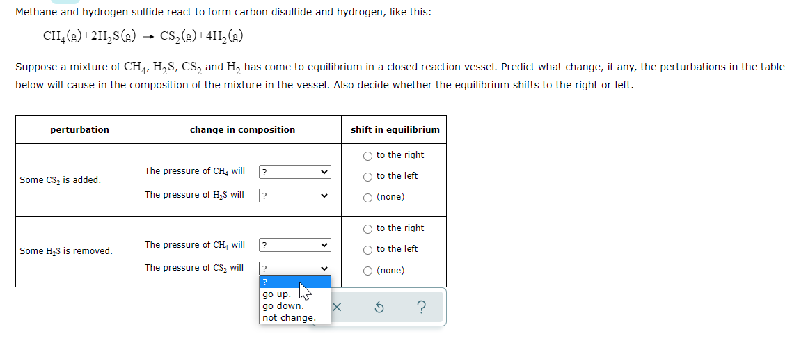 Methane and hydrogen sulfide react to form carbon disulfide and hydrogen, like this:
CH, (2)+2H,S(g) → Cs,(e)+4H,(g)
Suppose a mixture of CH,, H,S, CS, and H, has come to equilibrium in a closed reaction vessel. Predict what change, if any, the perturbations in the table
below will cause in the composition of the mixture in the vessel. Also decide whether the equilibrium shifts to the right or left.
perturbation
change in composition
shift in equilibrium
O to the right
The pressure of CH, will
?
O to the left
Some CS, is added.
The pressure of H,S will
O (none)
O to the right
The pressure of CH. will
Some H.S is removed.
O to the left
The pressure of CS, will
O (none)
?
go up
go down.
not change.
?
