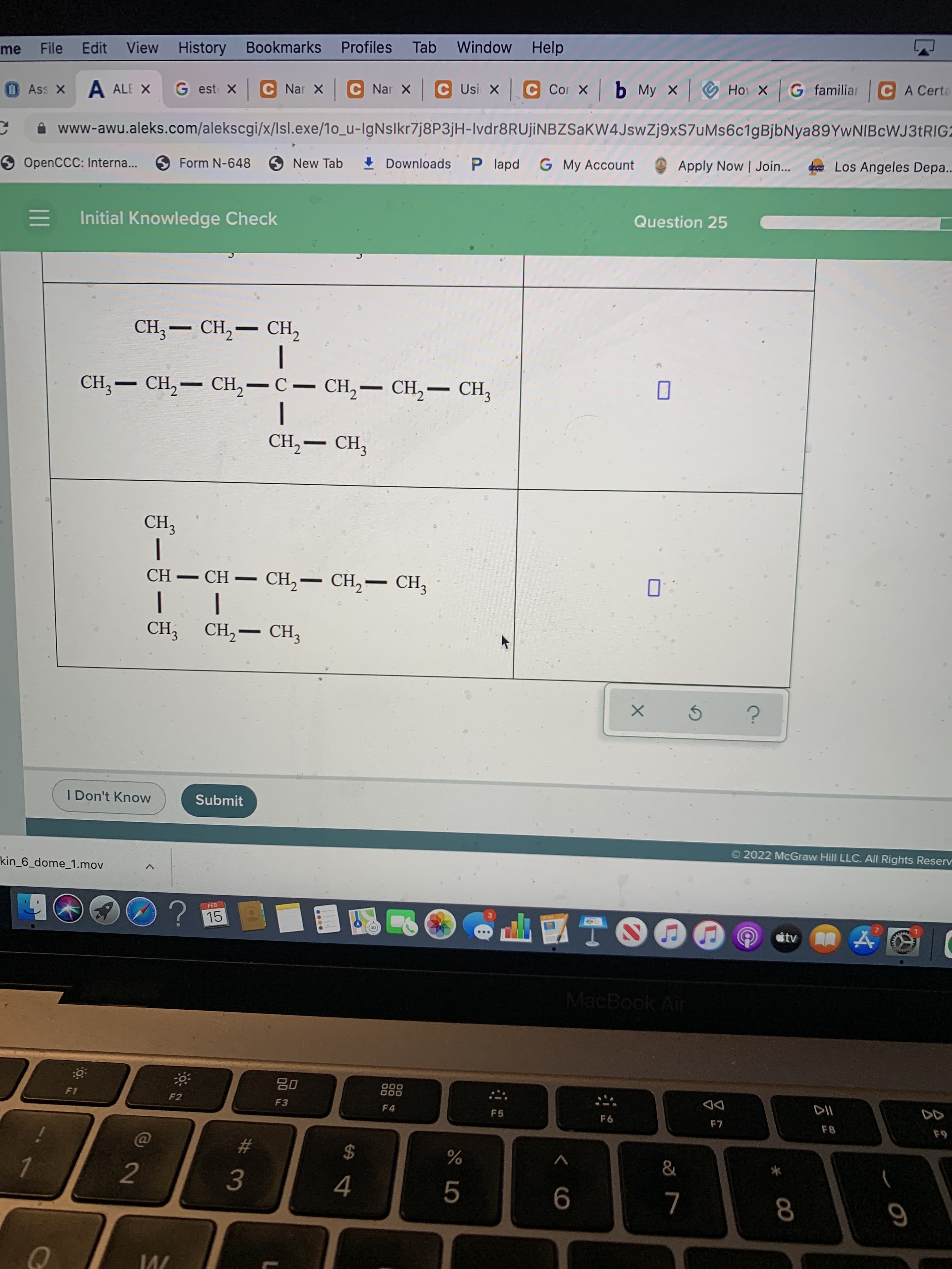 云:
ミーモ-
File Edit View History Bookmarks Profiles Tab
Window
Help
me
OAss X A ALE X
G est xC Nar x C Nar x C Usi X C Cor x b My x
Hoi x G familiar CA Certa
A www-awu.aleks.com/alekscgi/x/Isl.exe/1o_u-IgNslkr7j8P3jH-Ivdr8RUjİNBZSaKW4JswZj9xS7uMs6c1gBjbNya89YwNIBcWJ3tRIG2
9 OpenCCC: Interna...
SForm N-648
O New Tab
I Downloads P lapd G My Account
Apply Now | Join...
Los Angeles Depa..
Initial Knowledge Check
Question 25
CH,- CH,
|
CH,– CH,– CH,
CH, — сH,— сH, — С — сH,— сн,— сн,
|
-
CH,– CH,
CH,– CH,– CH3
-
-
|
CH; CH,– CH,
I Don't Know
Submit
2022 McGraw Hill LLC. All Rights Reserv
kin_6_dome_1.mov
FEB
15
tv
MacBook Air
F1
F2
F3
F4
F5
DD
F8
%23
3.
6
