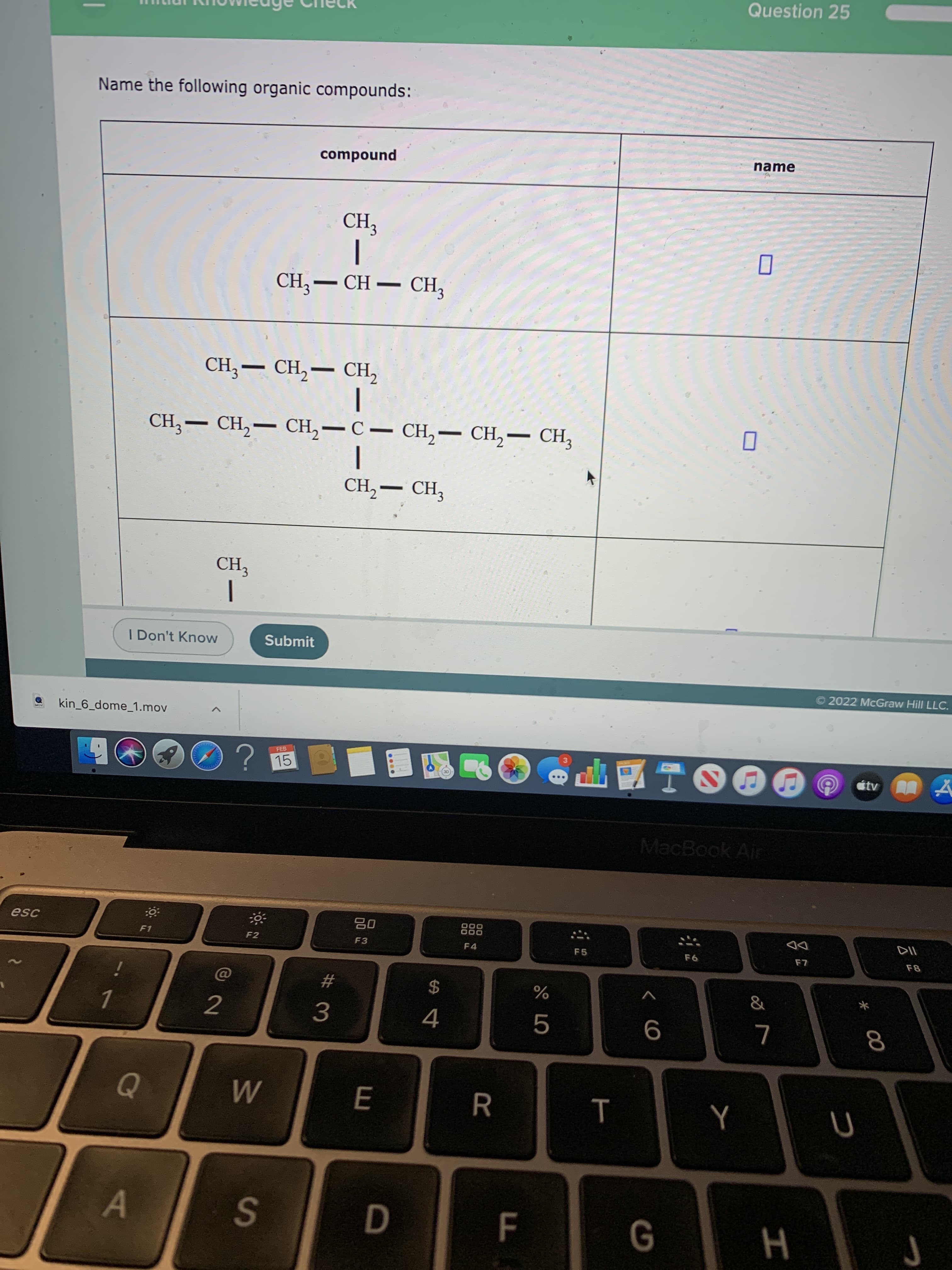 * 00
Question 25
Name the following organic compounds:
compound
name
CH,
|
CH3– CH – CH,
CH, — CН, — сн,
-
CH;– CH,– CH,-C- CH,– CH,– CH3
CH,- CH,
CH3
I Don't Know
Submit
© 2022 McGraw Hill LLC.
kin_6_dome_1.mov
?
FEB
15
étv A
MacBook Air
esc
08
F3
888
F4
F1
F2
F5
DD
%23
2$
2.
3.
9
R.
D.
