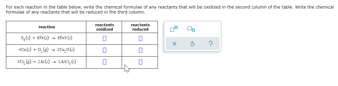 For each reaction in the table below, write the chemical formulae of any reactants that will be oxidized in the second column of the table. Write the chemical
formulae of any reactants that will be reduced in the third column.
reactants
oxidized
reactants
reduced
reaction
s, (6) + 8Fe(s) 8FES (s)
4Cu(s) + 0, (3) → 2Cu, O (s)
3C1, (3) + 2A1 (s) → 2AICI, (s)
