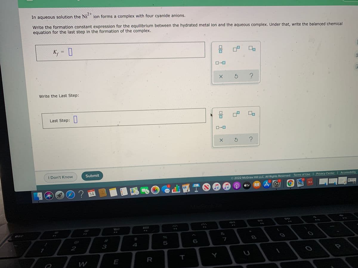 In aqueous solution the Ni" ion forms a complex with four cyanide anions.
.2+
Write the formation constant expression for the equilibrium between the hydrated metal ion and the aqueous complex. Under that, write the balanced chemical
equation for the last step in the formation of the complex.
K, = I
Write the Last Step:
Last Step:
I Don't Know
Submit
2022 McGraw Hill LLC. All Rights Reserved. Terms of Use Privacy Center Accessibility
21
TO
FEB
tv
Aa
14
MacBook Air
888
E10
esc
F3
F1
&
3
4
7
E
Y
T
(of

