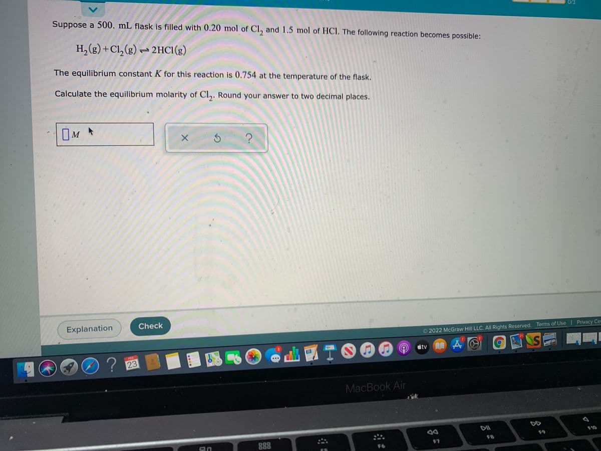 Suppose a 500. mL flask is filled with 0.20 mol of Cl, and 1.5 mol of HCl. The following reaction becomes possible:
0/3
H,(g) +Cl, (g) ~ 2HC1(g)
The equilibrium constant K for this reaction is 0.754 at the temperature of the flask.
Calculate the equilibrium molarity of Cl,. Round your answer to two decimal places.
OM
Explanation
Check
O 2022 McGraw Hill LLC. All Rights Reserved. Terms of Use Privacy Cer
D?
? 23
」國
ITO00
FEB
tv
MacBook Air
DII
DD
888
F9
F7
F8
F6
