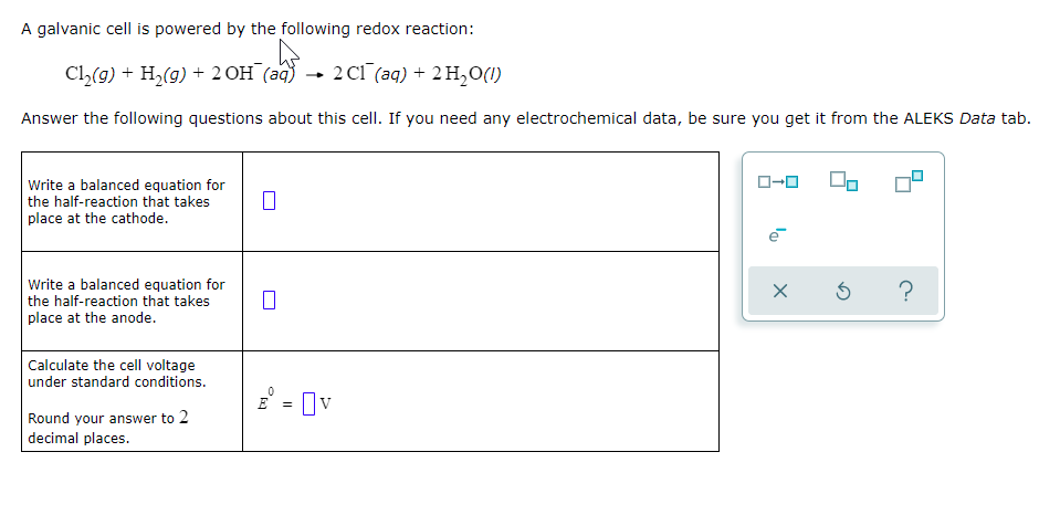 A galvanic cell is powered by the following redox reaction:
Cl(9) + H2(g) + 2OH (aq) → 2Cl (aq) + 2 H,O(1)
Answer the following questions about this cell. If you need any electrochemical data, be sure you get it from the ALEKS Data tab.
Write a balanced equation for
the half-reaction that takes
place at the cathode.
Write a balanced equation for
the half-reaction that takes
place at the anode.
Calculate the cell voltage
under standard conditions.
E = Ov
Round your answer to 2
decimal places.
la
