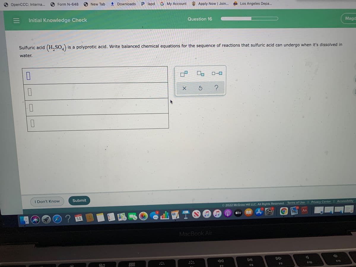 OpenCCC: Interna...
SForm N-648
New Tab
+ Downloads
P lapd
G My Account
Apply Now Join...
Los Angeles Depa..
Initial Knowledge Check
Question 16
Magd
Sulfuric acid (H,SO,) is a polyprotic acid. Write balanced chemical equations for the sequence of reactions that sulfuric acid can undergo when it's dissolved in
water.
FL
O
I Don't Know
Submit
2022 McGraw Hill LLC. All Rights Reserved. Terms of Use Privacy Center Accessibility
D?
國
TOOO
FES
23
14
tv
Aa
MacBook Air
DII
DD
F9
F10
F11
1II
