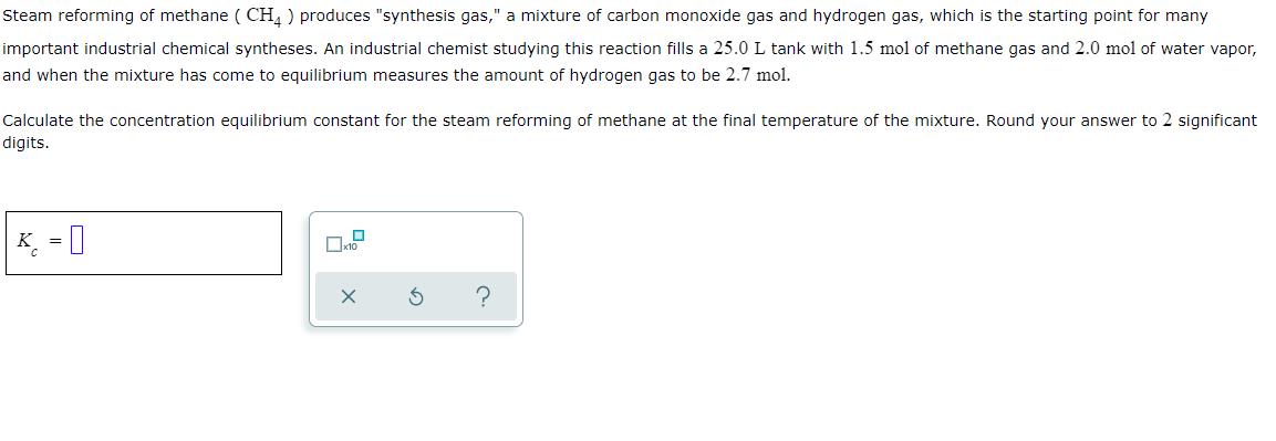 Steam reforming of methane ( CH, ) produces "synthesis gas," a mixture of carbon monoxide gas and hydrogen gas, which is the starting point for many
important industrial chemical syntheses. An industrial chemist studying this reaction fills a 25.0 L tank with 1.5 mol of methane gas and 2.0 mol of water vapor,
and when the mixture has come to equilibrium measures the amount of hydrogen gas to be 2.7 mol.
Calculate the concentration equilibrium constant for the steam reforming of methane at the final temperature of the mixture. Round your answer to 2 significant
digits.
K. = I
