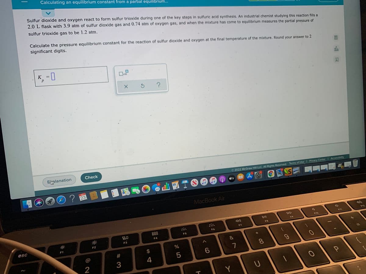Calculating an equilibrium constant from a partial equilibrium..
Sulfur dioxide and oxygen react to form sulfur trioxide during one of the key steps in sulfuric acid synthesis. An industrial chemist studying this reaction fills a
2.0 L flask with 3.9 atm of sulfur dioxide gas and 0.74 atm of oxygen gas, and when the mixture has come to equilibrium measures the partial pressure of
sulfur trioxide gas to be 1.2 atm.
Calculate the pressure equilibrium constant for the reaction of sulfur dioxide and oxygen at the final temperature of the mixture. Round your answer to 2
significant digits.
K, = [
%3D
do
x10
Ar
Eplanation
Check
O 2022 McGraw Hill LLC. All Rights Reserved. Terms of Use | Privacy Center Accessibility
FEB
tv
23
30
MacBook Air
DII
DD
F12
F11
F10
F9
80
888
F8
F7
F5
F6
F4
F3
esc
F2
F1
$
%
@
8.
3
4
5
6
2
U
