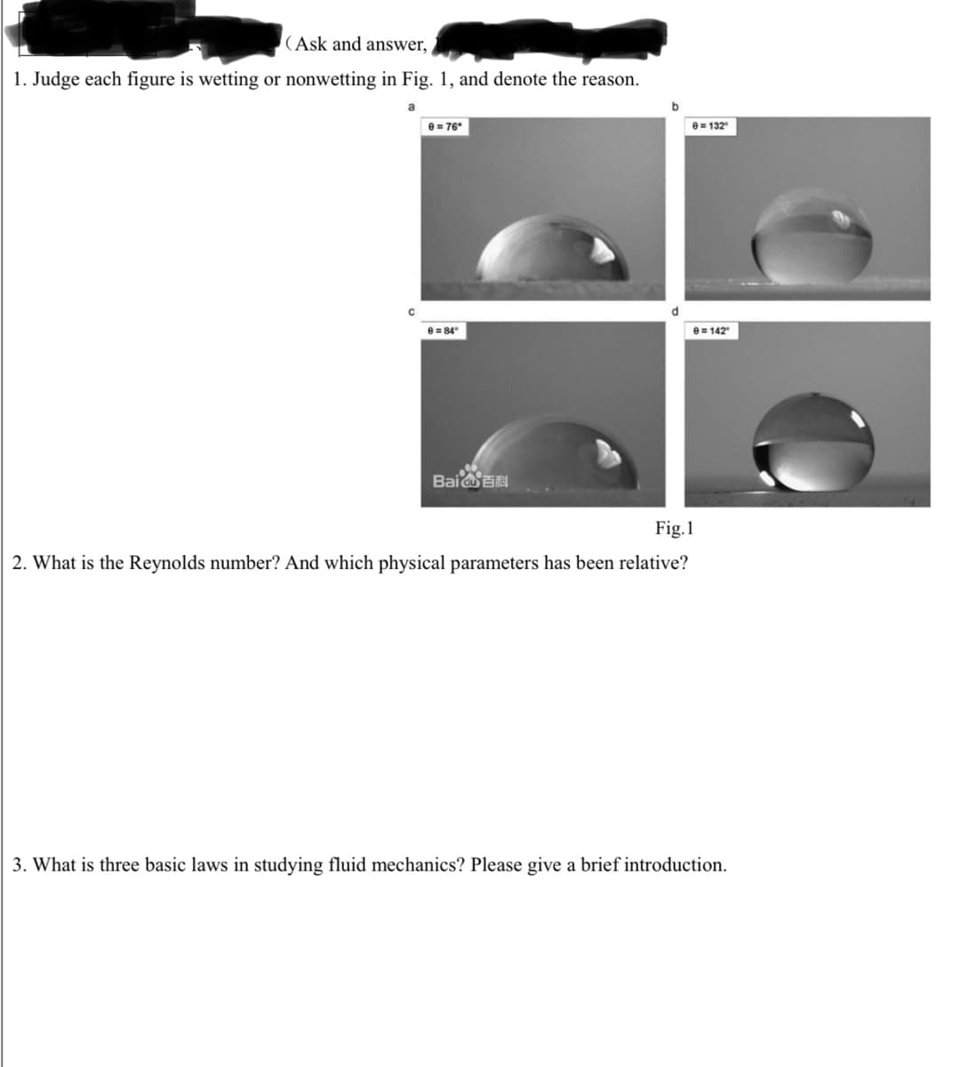 (Ask and answer,
1. Judge each figure is wetting or nonwetting in Fig. 1, and denote the reason.
e= 76
e = 132
e = 84
e= 142
BaiEN
Fig.1
2. What is the Reynolds number? And which physical parameters has been relative?
3. What is three basic laws in studying fluid mechanics? Please give a brief introduction.
